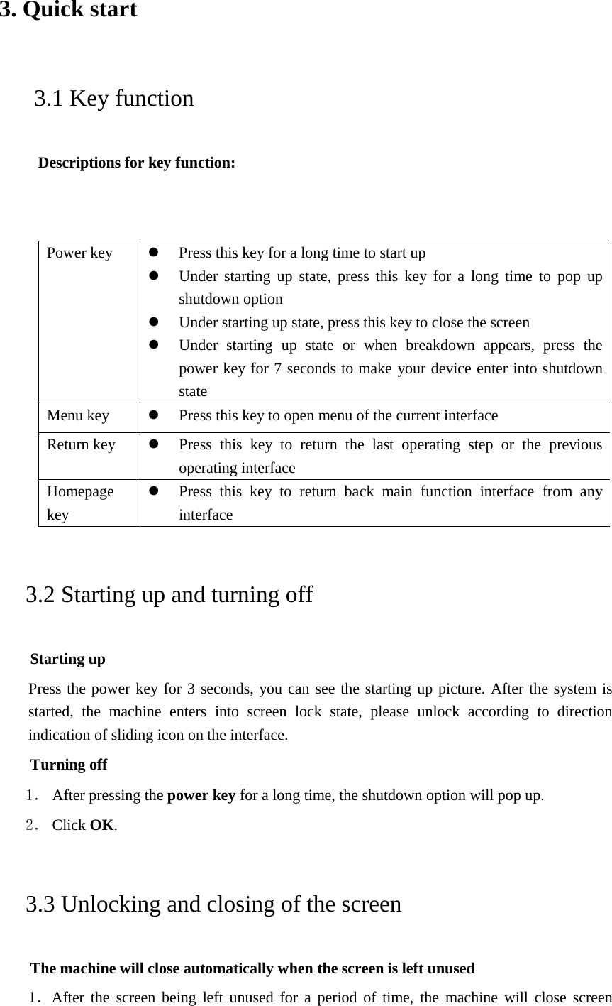 3. Quick start    3.1 Key function  Descriptions for key function:   Power key  Press this key for a long time to start up  Under starting up state, press this key for a long time to pop up shutdown option  Under starting up state, press this key to close the screen  Under starting up state or when breakdown appears, press the power key for 7 seconds to make your device enter into shutdown state Menu key   Press this key to open menu of the current interface Return key   Press this key to return the last operating step or the previous operating interface Homepage key  Press this key to return back main function interface from any interface 3.2 Starting up and turning off Starting up Press the power key for 3 seconds, you can see the starting up picture. After the system is started, the machine enters into screen lock state, please unlock according to direction indication of sliding icon on the interface. Turning off 1． After pressing the power key for a long time, the shutdown option will pop up. 2． Click OK. 3.3 Unlocking and closing of the screen The machine will close automatically when the screen is left unused 1．After the screen being left unused for a period of time, the machine will close screen 