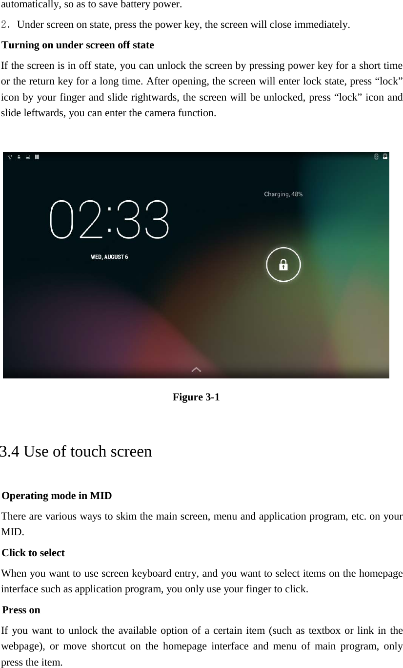 automatically, so as to save battery power. 2．Under screen on state, press the power key, the screen will close immediately. Turning on under screen off state If the screen is in off state, you can unlock the screen by pressing power key for a short time or the return key for a long time. After opening, the screen will enter lock state, press “lock” icon by your finger and slide rightwards, the screen will be unlocked, press “lock” icon and slide leftwards, you can enter the camera function.   Figure 3-1 3.4 Use of touch screen Operating mode in MID There are various ways to skim the main screen, menu and application program, etc. on your MID. Click to select When you want to use screen keyboard entry, and you want to select items on the homepage interface such as application program, you only use your finger to click. Press on If you want to unlock the available option of a certain item (such as textbox or link in the webpage), or move shortcut on the homepage interface and menu of main program, only press the item.  