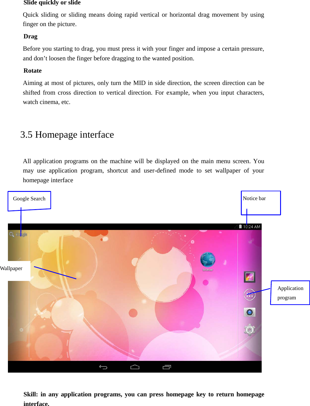 Slide quickly or slide Quick sliding or sliding means doing rapid vertical or horizontal drag movement by using finger on the picture. Drag Before you starting to drag, you must press it with your finger and impose a certain pressure, and don’t loosen the finger before dragging to the wanted position. Rotate Aiming at most of pictures, only turn the MID in side direction, the screen direction can be shifted from cross direction to vertical direction. For example, when you input characters, watch cinema, etc.   3.5 Homepage interface All application programs on the machine will be displayed on the main menu screen. You may use application program, shortcut and user-defined mode to set wallpaper of your homepage interface        Skill: in any application programs, you can press homepage key to return homepage interface.  Notice bar Application program Wallpaper Google Search 