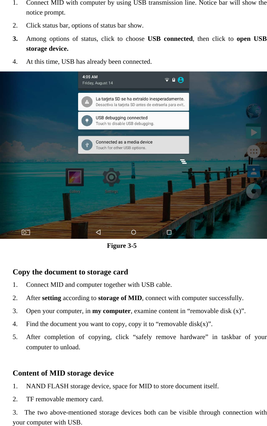 1. Connect MID with computer by using USB transmission line. Notice bar will show the notice prompt.   2. Click status bar, options of status bar show. 3. Among options of status, click to choose USB connected, then click to open USB storage device. 4. At this time, USB has already been connected.  Figure 3-5  Copy the document to storage card 1. Connect MID and computer together with USB cable. 2. After setting according to storage of MID, connect with computer successfully. 3. Open your computer, in my computer, examine content in “removable disk (x)”. 4. Find the document you want to copy, copy it to “removable disk(x)”. 5. After completion of copying, click “safely remove hardware” in taskbar of your computer to unload.  Content of MID storage device 1. NAND FLASH storage device, space for MID to store document itself. 2. TF removable memory card. 3.  The two above-mentioned storage devices both can be visible through connection with your computer with USB.  