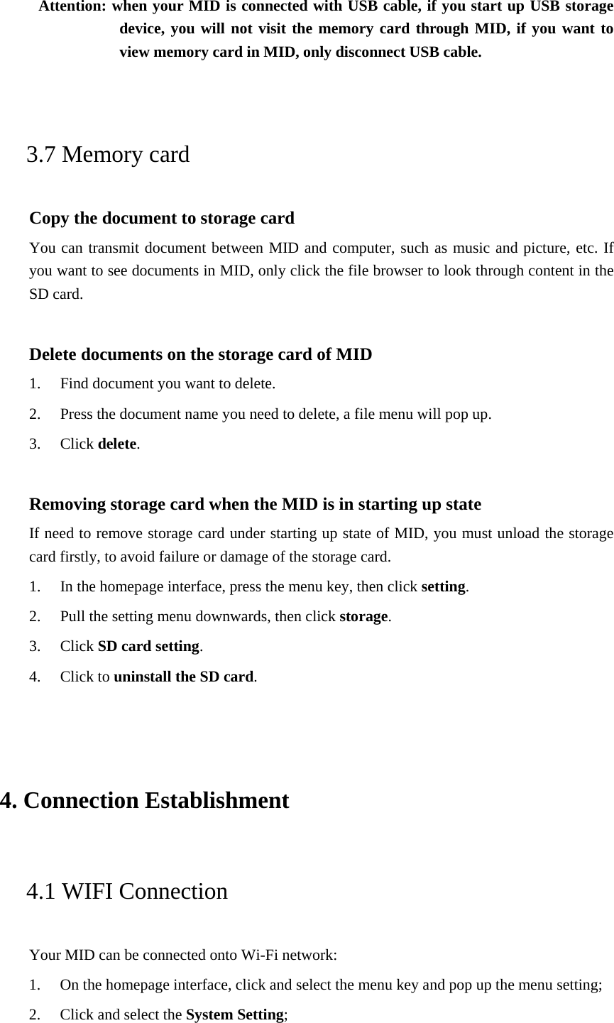 Attention: when your MID is connected with USB cable, if you start up USB storage device, you will not visit the memory card through MID, if you want to view memory card in MID, only disconnect USB cable.  3.7 Memory card Copy the document to storage card You can transmit document between MID and computer, such as music and picture, etc. If you want to see documents in MID, only click the file browser to look through content in the SD card.  Delete documents on the storage card of MID 1. Find document you want to delete. 2. Press the document name you need to delete, a file menu will pop up. 3. Click delete.  Removing storage card when the MID is in starting up state If need to remove storage card under starting up state of MID, you must unload the storage card firstly, to avoid failure or damage of the storage card. 1. In the homepage interface, press the menu key, then click setting. 2. Pull the setting menu downwards, then click storage. 3. Click SD card setting. 4. Click to uninstall the SD card.  4. Connection Establishment   4.1 WIFI Connection   Your MID can be connected onto Wi-Fi network:   1. On the homepage interface, click and select the menu key and pop up the menu setting;   2. Click and select the System Setting;   