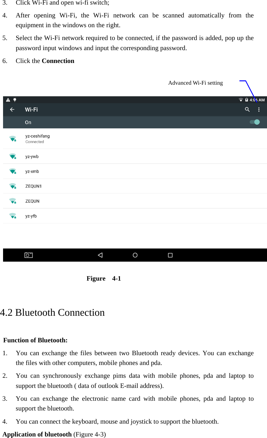 3. Click Wi-Fi and open wi-fi switch;   4. After opening Wi-Fi, the Wi-Fi network can be scanned automatically from the equipment in the windows on the right.   5. Select the Wi-Fi network required to be connected, if the password is added, pop up the password input windows and input the corresponding password. 6. Click the Connection      Figure  4-1   4.2 Bluetooth Connection   Function of Bluetooth: 1. You can exchange the files between two Bluetooth ready devices. You can exchange   the files with other computers, mobile phones and pda.   2. You can synchronously exchange pims data with mobile phones, pda and laptop to support the bluetooth ( data of outlook E-mail address). 3. You can exchange the electronic name card with mobile phones, pda and laptop to support the bluetooth. 4. You can connect the keyboard, mouse and joystick to support the bluetooth. Application of bluetooth (Figure 4-3) Advanced Wi-Fi setting  