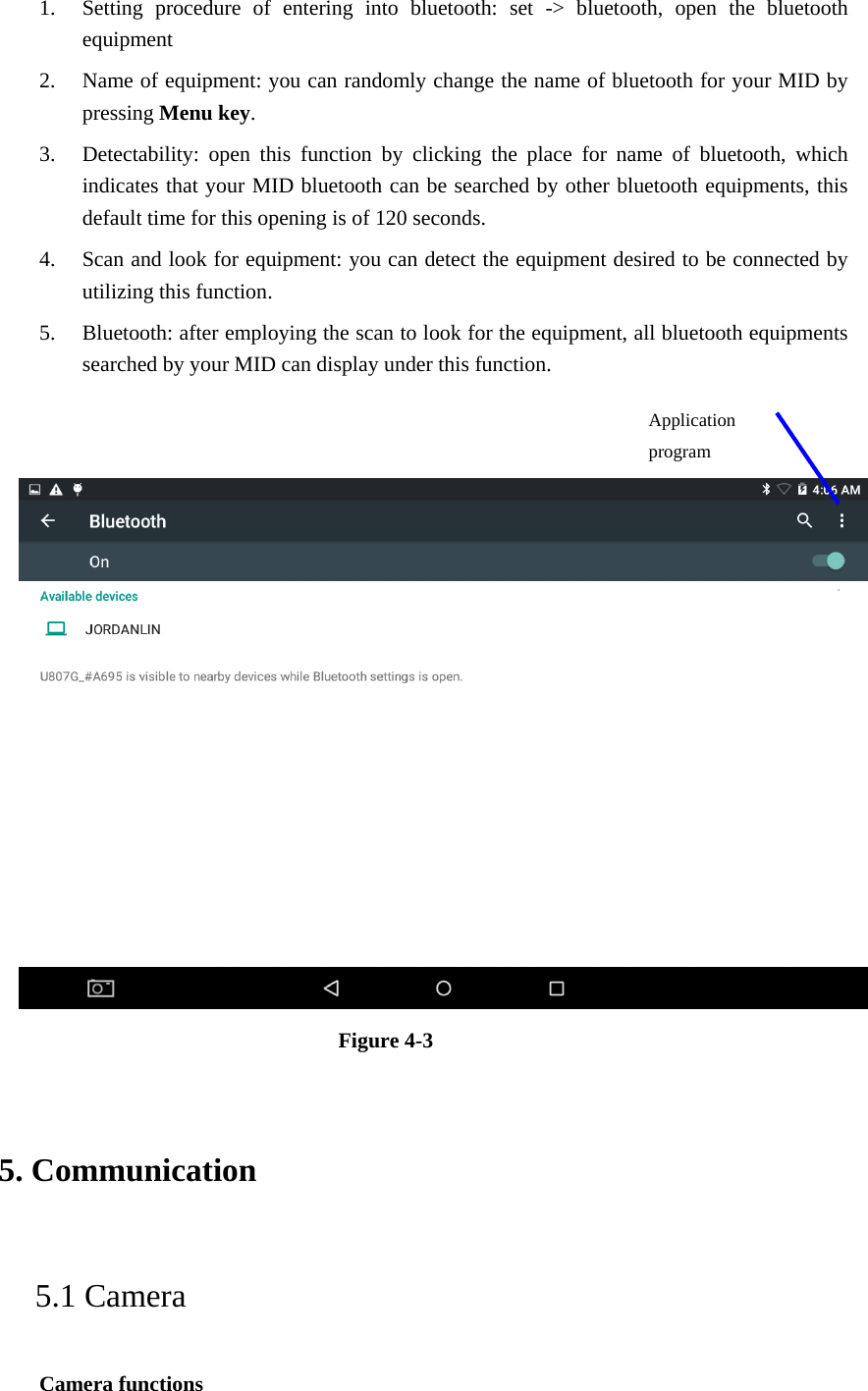 1. Setting procedure of entering into bluetooth: set -&gt; bluetooth, open the bluetooth equipment   2. Name of equipment: you can randomly change the name of bluetooth for your MID by pressing Menu key.   3. Detectability: open this function by clicking the place for name of bluetooth, which indicates that your MID bluetooth can be searched by other bluetooth equipments, this default time for this opening is of 120 seconds.   4. Scan and look for equipment: you can detect the equipment desired to be connected by utilizing this function. 5. Bluetooth: after employing the scan to look for the equipment, all bluetooth equipments searched by your MID can display under this function.      Figure 4-3   5. Communication   5.1 Camera   Camera functions   Application program  