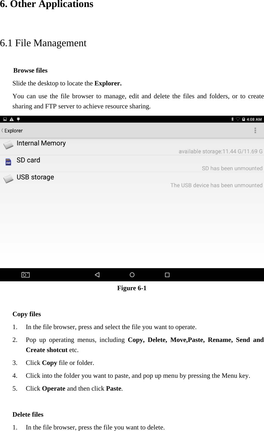 6. Other Applications 6.1 File Management     Browse files Slide the desktop to locate the Explorer. You can use the file browser to manage, edit and delete the files and folders, or to create sharing and FTP server to achieve resource sharing.  Figure 6-1  Copy files 1. In the file browser, press and select the file you want to operate. 2. Pop up operating menus, including Copy, Delete, Move,Paste, Rename,  Send and Create shotcut etc.   3. Click Copy file or folder.   4. Click into the folder you want to paste, and pop up menu by pressing the Menu key. 5. Click Operate and then click Paste.    Delete files 1. In the file browser, press the file you want to delete. 