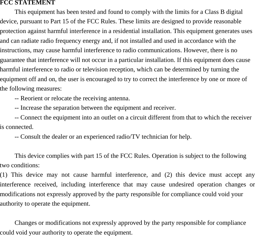 FCC STATEMENT This equipment has been tested and found to comply with the limits for a Class B digital device, pursuant to Part 15 of the FCC Rules. These limits are designed to provide reasonable protection against harmful interference in a residential installation. This equipment generates uses and can radiate radio frequency energy and, if not installed and used in accordance with the instructions, may cause harmful interference to radio communications. However, there is no guarantee that interference will not occur in a particular installation. If this equipment does cause harmful interference to radio or television reception, which can be determined by turning the equipment off and on, the user is encouraged to try to correct the interference by one or more of the following measures: -- Reorient or relocate the receiving antenna.    -- Increase the separation between the equipment and receiver.     -- Connect the equipment into an outlet on a circuit different from that to which the receiver is connected.    -- Consult the dealer or an experienced radio/TV technician for help.  This device complies with part 15 of the FCC Rules. Operation is subject to the following two conditions:   (1) This device may not cause harmful interference, and (2) this device must accept any interference received, including interference that may cause undesired operation changes or modifications not expressly approved by the party responsible for compliance could void your authority to operate the equipment.  Changes or modifications not expressly approved by the party responsible for compliance could void your authority to operate the equipment. 