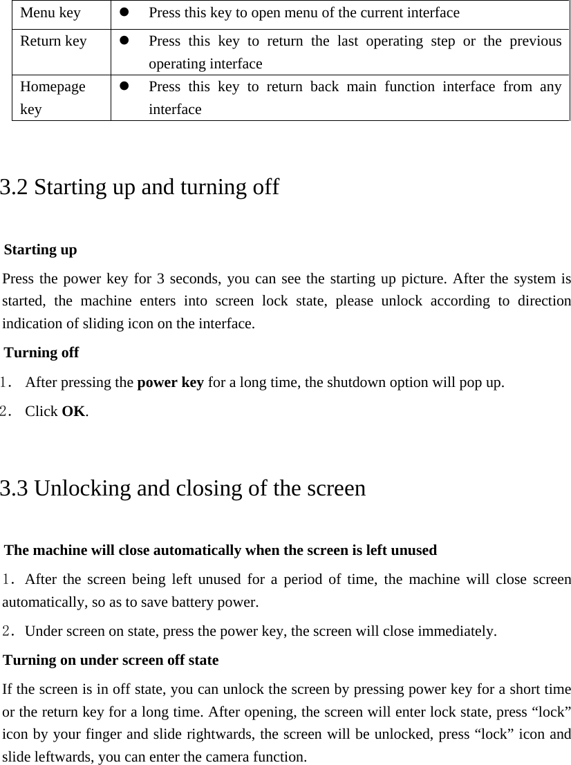 Menu key  Press this key to open menu of the current interface Return key  Press this key to return the last operating step or the previous operating interface Homepage key  Press this key to return back main function interface from any interface 3.2 Starting up and turning off Starting up Press the power key for 3 seconds, you can see the starting up picture. After the system is started, the machine enters into screen lock state, please unlock according to direction indication of sliding icon on the interface. Turning off 1． After pressing the power key for a long time, the shutdown option will pop up. 2． Click OK. 3.3 Unlocking and closing of the screen The machine will close automatically when the screen is left unused 1．After the screen being left unused for a period of time, the machine will close screen automatically, so as to save battery power. 2．Under screen on state, press the power key, the screen will close immediately. Turning on under screen off state If the screen is in off state, you can unlock the screen by pressing power key for a short time or the return key for a long time. After opening, the screen will enter lock state, press “lock” icon by your finger and slide rightwards, the screen will be unlocked, press “lock” icon and slide leftwards, you can enter the camera function.  