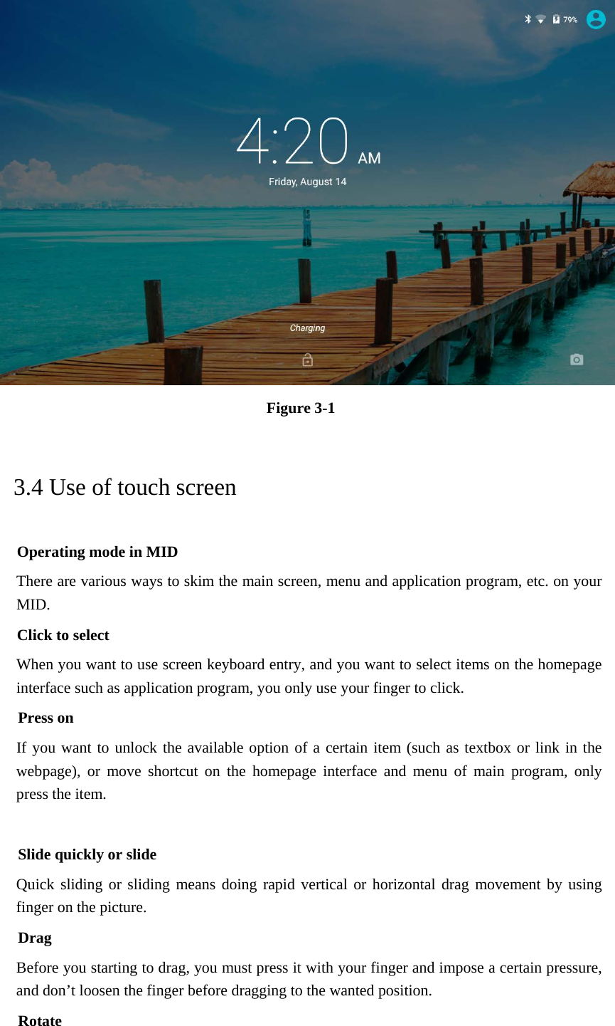  Figure 3-1 3.4 Use of touch screen Operating mode in MID There are various ways to skim the main screen, menu and application program, etc. on your MID. Click to select When you want to use screen keyboard entry, and you want to select items on the homepage interface such as application program, you only use your finger to click. Press on If you want to unlock the available option of a certain item (such as textbox or link in the webpage), or move shortcut on the homepage interface and menu of main program, only press the item.  Slide quickly or slide Quick sliding or sliding means doing rapid vertical or horizontal drag movement by using finger on the picture. Drag Before you starting to drag, you must press it with your finger and impose a certain pressure, and don’t loosen the finger before dragging to the wanted position. Rotate 