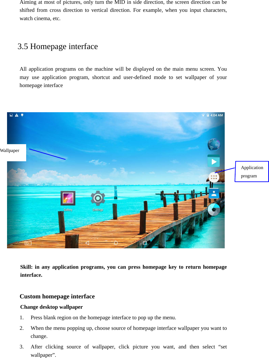 Aiming at most of pictures, only turn the MID in side direction, the screen direction can be shifted from cross direction to vertical direction. For example, when you input characters, watch cinema, etc.   3.5 Homepage interface All application programs on the machine will be displayed on the main menu screen. You may use application program, shortcut and user-defined mode to set wallpaper of your homepage interface       Skill: in any application programs, you can press homepage key to return homepage interface.  Custom homepage interface Change desktop wallpaper   1. Press blank region on the homepage interface to pop up the menu. 2. When the menu popping up, choose source of homepage interface wallpaper you want to change. 3. After clicking source of wallpaper, click picture you want, and then select “set wallpaper”. Application program Wallpaper 