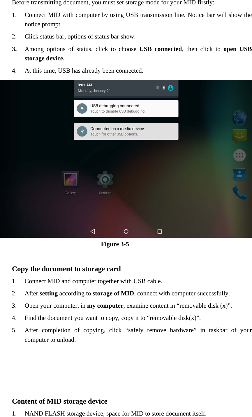 Before transmitting document, you must set storage mode for your MID firstly: 1. Connect MID with computer by using USB transmission line. Notice bar will show the notice prompt.   2. Click status bar, options of status bar show. 3. Among options of status, click to choose USB connected, then click to open USB storage device. 4. At this time, USB has already been connected.  Figure 3-5  Copy the document to storage card 1. Connect MID and computer together with USB cable. 2. After setting according to storage of MID, connect with computer successfully. 3. Open your computer, in my computer, examine content in “removable disk (x)”. 4. Find the document you want to copy, copy it to “removable disk(x)”. 5. After completion of copying, click “safely remove hardware” in taskbar of your computer to unload.     Content of MID storage device 1. NAND FLASH storage device, space for MID to store document itself. 