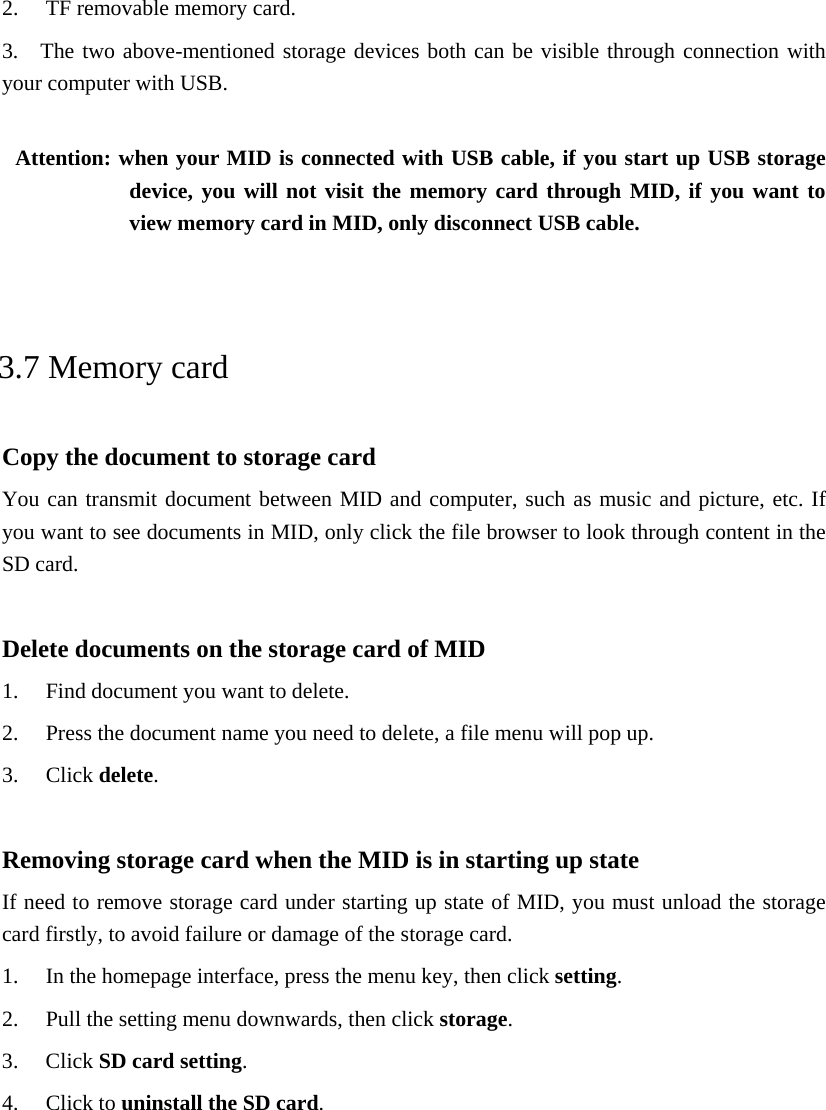 2. TF removable memory card. 3.  The two above-mentioned storage devices both can be visible through connection with your computer with USB.  Attention: when your MID is connected with USB cable, if you start up USB storage device, you will not visit the memory card through MID, if you want to view memory card in MID, only disconnect USB cable.  3.7 Memory card Copy the document to storage card You can transmit document between MID and computer, such as music and picture, etc. If you want to see documents in MID, only click the file browser to look through content in the SD card.  Delete documents on the storage card of MID 1. Find document you want to delete. 2. Press the document name you need to delete, a file menu will pop up. 3. Click delete.  Removing storage card when the MID is in starting up state If need to remove storage card under starting up state of MID, you must unload the storage card firstly, to avoid failure or damage of the storage card. 1. In the homepage interface, press the menu key, then click setting. 2. Pull the setting menu downwards, then click storage. 3. Click SD card setting. 4. Click to uninstall the SD card.  