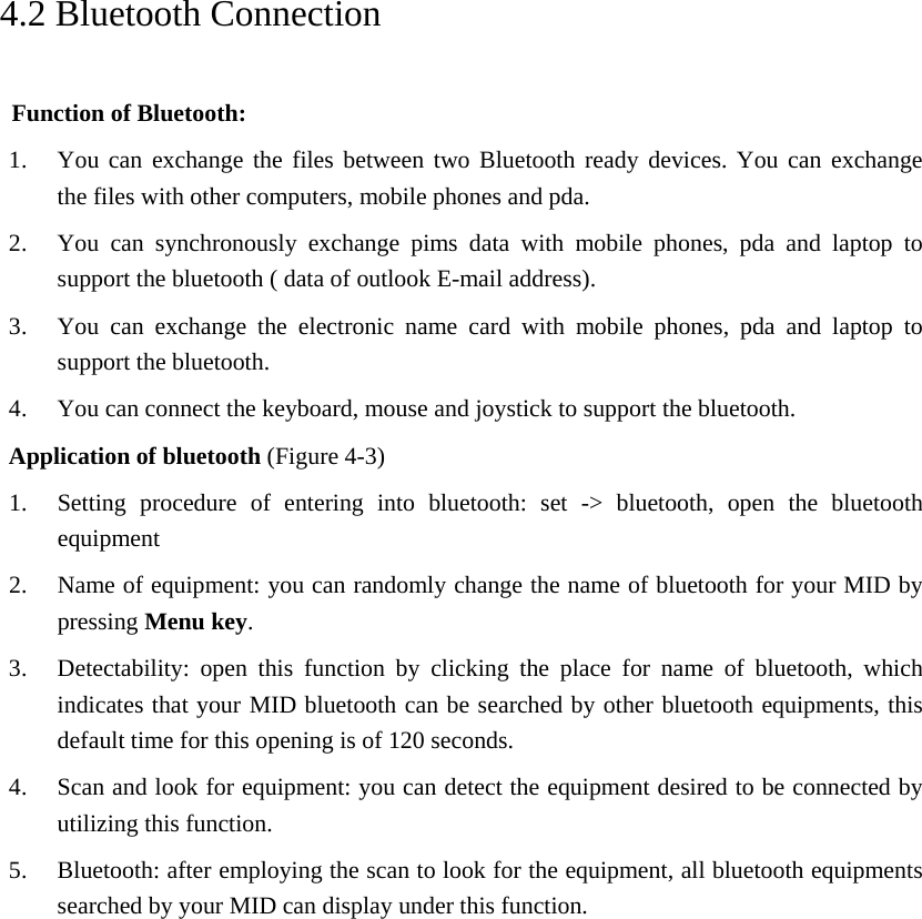     4.2 Bluetooth Connection   Function of Bluetooth: 1. You can exchange the files between two Bluetooth ready devices. You can exchange   the files with other computers, mobile phones and pda.   2. You can synchronously exchange pims data with mobile phones, pda and laptop to support the bluetooth ( data of outlook E-mail address). 3. You can exchange the electronic name card with mobile phones, pda and laptop to support the bluetooth. 4. You can connect the keyboard, mouse and joystick to support the bluetooth. Application of bluetooth (Figure 4-3) 1. Setting procedure of entering into bluetooth: set -&gt; bluetooth, open the bluetooth equipment  2. Name of equipment: you can randomly change the name of bluetooth for your MID by pressing Menu key.  3. Detectability: open this function by clicking the place for name of bluetooth, which indicates that your MID bluetooth can be searched by other bluetooth equipments, this default time for this opening is of 120 seconds.   4. Scan and look for equipment: you can detect the equipment desired to be connected by utilizing this function. 5. Bluetooth: after employing the scan to look for the equipment, all bluetooth equipments searched by your MID can display under this function.                 