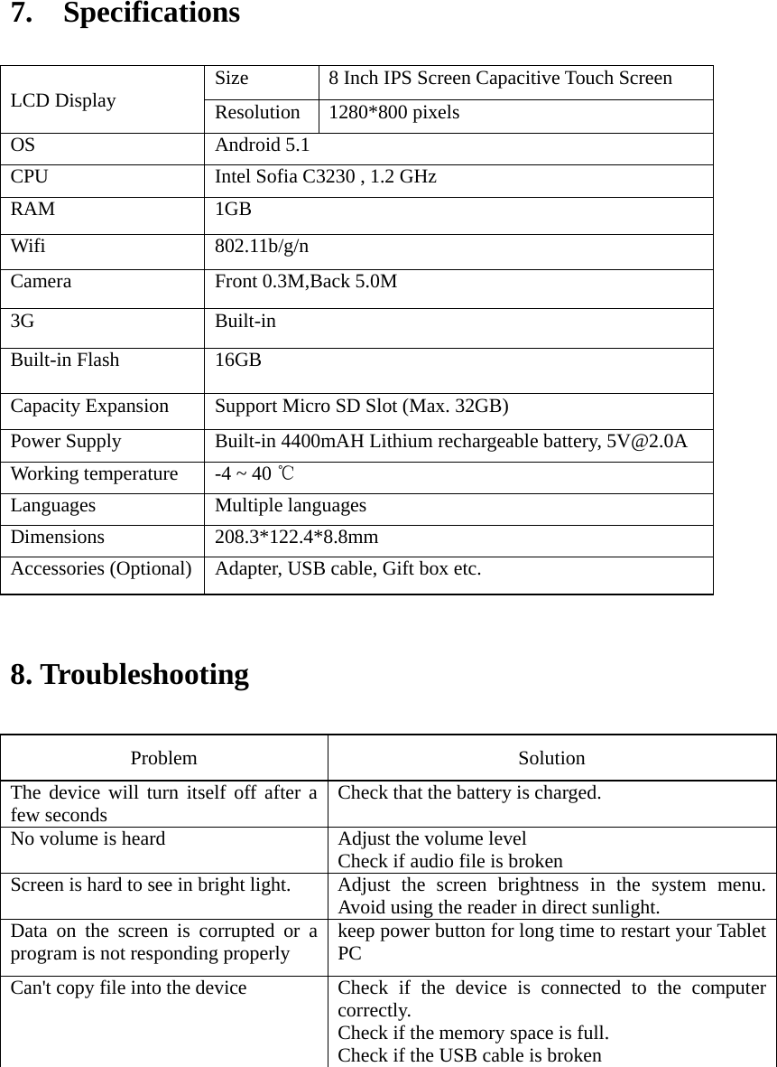 7.  Specifications                             8. Troubleshooting   Problem   Solution  The device will turn itself off after a few seconds    Check that the battery is charged.   No volume is heard    Adjust the volume level   Check if audio file is broken Screen is hard to see in bright light.   Adjust the screen brightness in the system menu. Avoid using the reader in direct sunlight.   Data on the screen is corrupted or a program is not responding properly  keep power button for long time to restart your Tablet PC Can&apos;t copy file into the device  Check  if the device is connected to the computer correctly.  Check if the memory space is full. Check if the USB cable is broken      LCD Display  Size  8 Inch IPS Screen Capacitive Touch Screen   Resolution  1280*800 pixels OS  Android 5.1 CPU  Intel Sofia C3230 , 1.2 GHz RAM  1GB   Wifi  802.11b/g/n Camera  Front 0.3M,Back 5.0M 3G  Built-in Built-in Flash  16GB Capacity Expansion  Support Micro SD Slot (Max. 32GB) Power Supply  Built-in 4400mAH Lithium rechargeable battery, 5V@2.0A Working temperature  -4 ~ 40 ℃ Languages  Multiple languages Dimensions  208.3*122.4*8.8mm Accessories (Optional)  Adapter, USB cable, Gift box etc. 