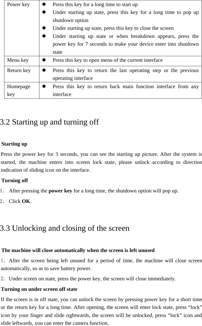  Power key  z Press this key for a long time to start up z Under starting up state, press this key for a long time to pop up shutdown option z Under starting up state, press this key to close the screen z Under starting up state or when breakdown appears, press the power key for 7 seconds to make your device enter into shutdown state Menu key  z Press this key to open menu of the current interface Return key  z Press this key to return the last operating step or the previous operating interface Homepage key z Press this key to return back main function interface from any interface 3.2 Starting up and turning off Starting up Press the power key for 3 seconds, you can see the starting up picture. After the system is started, the machine enters into screen lock state, please unlock according to direction indication of sliding icon on the interface. Turning off 1． After pressing the power key for a long time, the shutdown option will pop up. 2． Click OK. 3.3 Unlocking and closing of the screen The machine will close automatically when the screen is left unused 1．After the screen being left unused for a period of time, the machine will close screen automatically, so as to save battery power. 2．Under screen on state, press the power key, the screen will close immediately. Turning on under screen off state If the screen is in off state, you can unlock the screen by pressing power key for a short time or the return key for a long time. After opening, the screen will enter lock state, press “lock” icon by your finger and slide rightwards, the screen will be unlocked, press “lock” icon and slide leftwards, you can enter the camera function.  