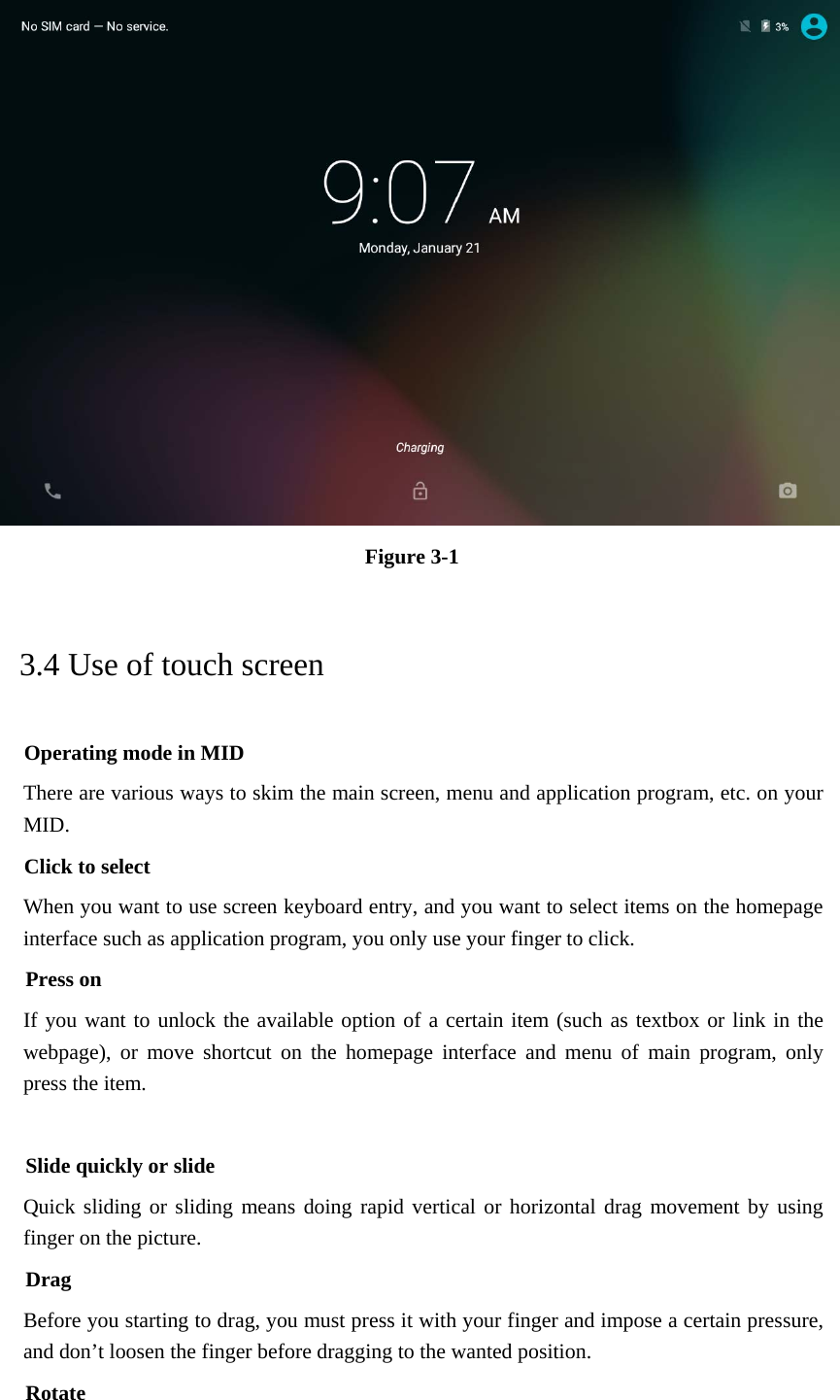  Figure 3-1 3.4 Use of touch screen Operating mode in MID There are various ways to skim the main screen, menu and application program, etc. on your MID. Click to select When you want to use screen keyboard entry, and you want to select items on the homepage interface such as application program, you only use your finger to click. Press on If you want to unlock the available option of a certain item (such as textbox or link in the webpage), or move shortcut on the homepage interface and menu of main program, only press the item.  Slide quickly or slide Quick sliding or sliding means doing rapid vertical or horizontal drag movement by using finger on the picture. Drag Before you starting to drag, you must press it with your finger and impose a certain pressure, and don’t loosen the finger before dragging to the wanted position. Rotate 