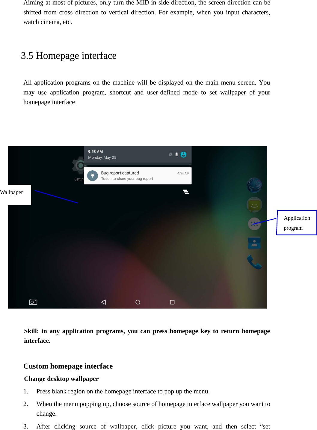 Aiming at most of pictures, only turn the MID in side direction, the screen direction can be shifted from cross direction to vertical direction. For example, when you input characters, watch cinema, etc.   3.5 Homepage interface All application programs on the machine will be displayed on the main menu screen. You may use application program, shortcut and user-defined mode to set wallpaper of your homepage interface        Skill: in any application programs, you can press homepage key to return homepage interface.  Custom homepage interface Change desktop wallpaper   1. Press blank region on the homepage interface to pop up the menu. 2. When the menu popping up, choose source of homepage interface wallpaper you want to change. 3. After clicking source of wallpaper, click picture you want, and then select “set Application program Wallpaper 