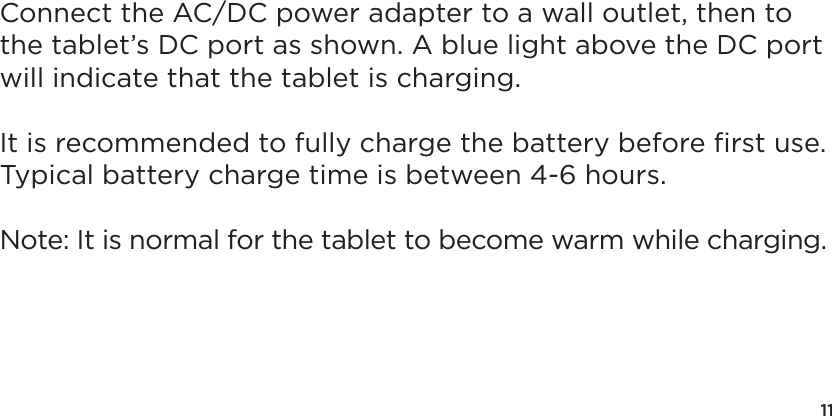 11Connect the AC/DC power adapter to a wall outlet, then to the tablet’s DC port as shown. A blue light above the DC port will indicate that the tablet is charging.It is recommended to fully charge the battery before ﬁrst use.  Typical battery charge time is between 4-6 hours.Note: It is normal for the tablet to become warm while charging.