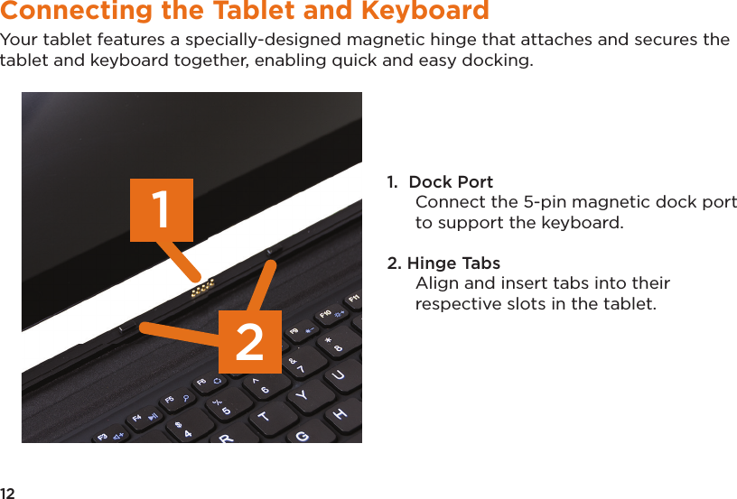 12Connecting the Tablet and KeyboardYour tablet features a specially-designed magnetic hinge that attaches and secures the tablet and keyboard together, enabling quick and easy docking. 1.  Dock Port Connect the 5-pin magnetic dock port to support the keyboard.2. Hinge Tabs Align and insert tabs into their respective slots in the tablet. 21