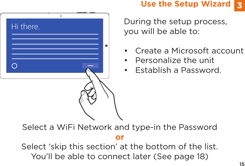 15Hi there.Select a WiFi Network and type-in the PasswordorSelect ‘skip this section’ at the bottom of the list.You’ll be able to connect later (See page 18)3Use the Setup WizardDuring the setup process, you will be able to:•  Create a Microsoft account•  Personalize the unit•  Establish a Password.