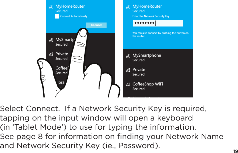 19MyHomeRouterSecuredConnect AutomaticallyMySmartphoneSecuredPrivateSecuredCoffeeShop WiFiSecuredLibraryInternetSecuredConnectMyHomeRouterSecuredEnter the Network Security KeyYou can also connect by pushing the button onthe router.MySmartphoneSecuredPrivateSecuredCoffeeShop WiFiSecuredLibraryInternetSecured••••••••Select Connect.  If a Network Security Key is required, tapping on the input window will open a keyboard (in ‘Tablet Mode’) to use for typing the information.  See page 8 for information on ﬁnding your Network Name and Network Security Key (ie., Password).