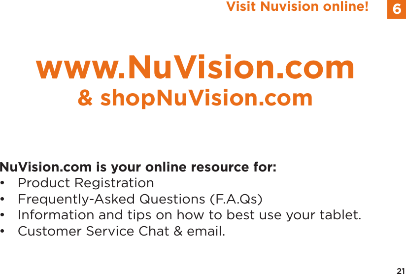 21Visit Nuvision online! 6NuVision.com is your online resource for:•  Product Registration•  Frequently-Asked Questions (F.A.Qs)•  Information and tips on how to best use your tablet.•  Customer Service Chat &amp; email.www.NuVision.com&amp; shopNuVision.com