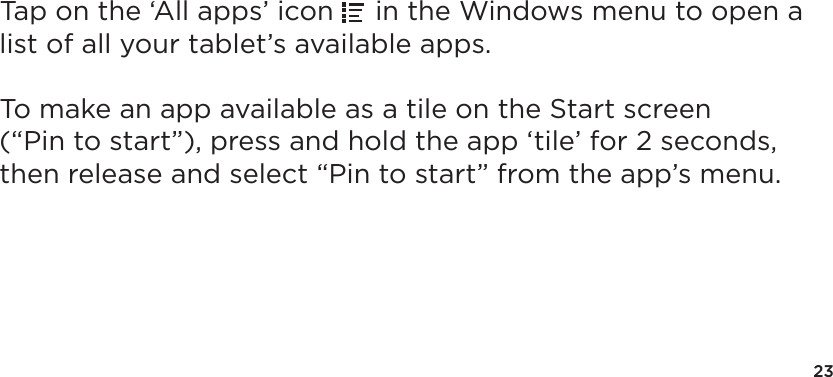 23Tap on the ‘All apps’ icon   in the Windows menu to open a list of all your tablet’s available apps.  To make an app available as a tile on the Start screen (“Pin to start”), press and hold the app ‘tile’ for 2 seconds, then release and select “Pin to start” from the app’s menu.