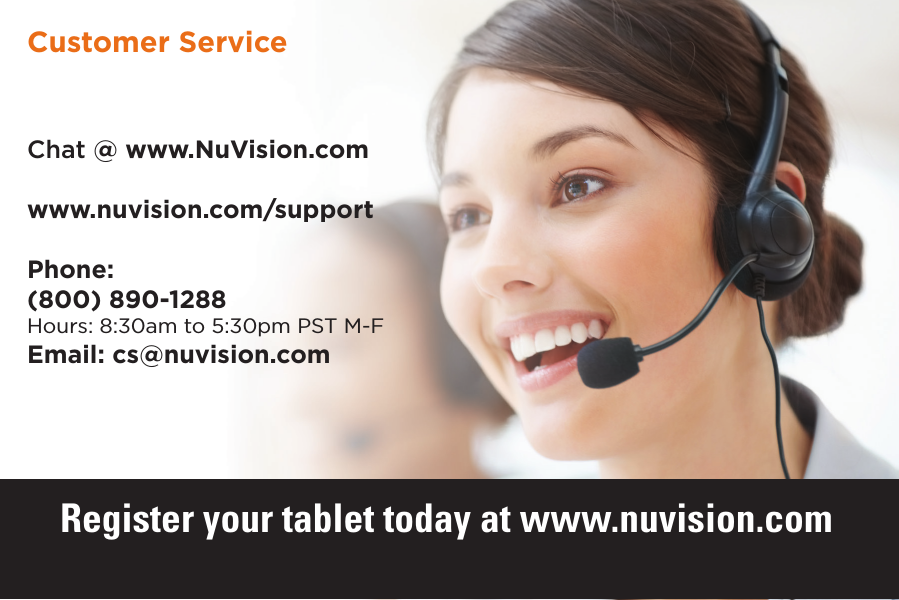 24 24Chat @ www.NuVision.comwww.nuvision.com/supportPhone:(800) 890-1288Hours: 8:30am to 5:30pm PST M-FEmail: cs@nuvision.comCustomer ServiceRegister your tablet today at www.nuvision.com