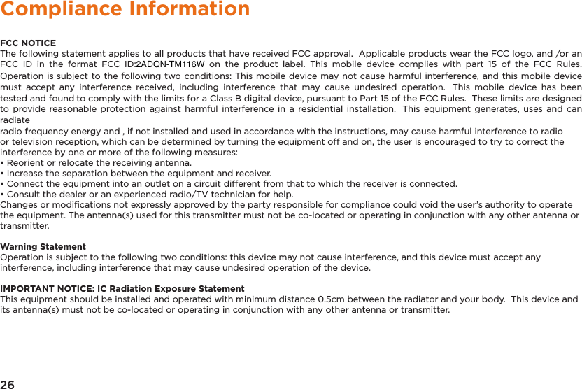 26Compliance InformationFCC NOTICEThe following statement applies to all products that have received FCC approval.  Applicable products wear the FCC logo, and /or anFCC  ID  in  the  format  FCC  ID:2ADQN-TM116W  on  the  product  label.  This  mobile  device  complies  with  part  15  of  the  FCC  Rules. Operation is subject to the following two conditions: This mobile device may not cause harmful interference, and this mobile device must  accept any  interference  received,  including  interference  that  may  cause  undesired  operation.  This  mobile  device  has  been tested and found to comply with the limits for a Class B digital device, pursuant to Part 15 of the FCC Rules.  These limits are designed to  provide reasonable  protection  against  harmful interference in  a residential installation.  This equipment  generates,  uses and  can radiateradio frequency energy and , if not installed and used in accordance with the instructions, may cause harmful interference to radioor television reception, which can be determined by turning the equipment off and on, the user is encouraged to try to correct theinterference by one or more of the following measures:• Reorient or relocate the receiving antenna.• Increase the separation between the equipment and receiver.• Connect the equipment into an outlet on a circuit different from that to which the receiver is connected.• Consult the dealer or an experienced radio/TV technician for help.Changes or modiﬁcations not expressly approved by the party responsible for compliance could void the user’s authority to operatethe equipment. The antenna(s) used for this transmitter must not be co-located or operating in conjunction with any other antenna ortransmitter.Warning StatementOperation is subject to the following two conditions: this device may not cause interference, and this device must accept anyinterference, including interference that may cause undesired operation of the device.IMPORTANT NOTICE: IC Radiation Exposure StatementThis equipment should be installed and operated with minimum distance 0.5cm between the radiator and your body.  This device andits antenna(s) must not be co-located or operating in conjunction with any other antenna or transmitter.