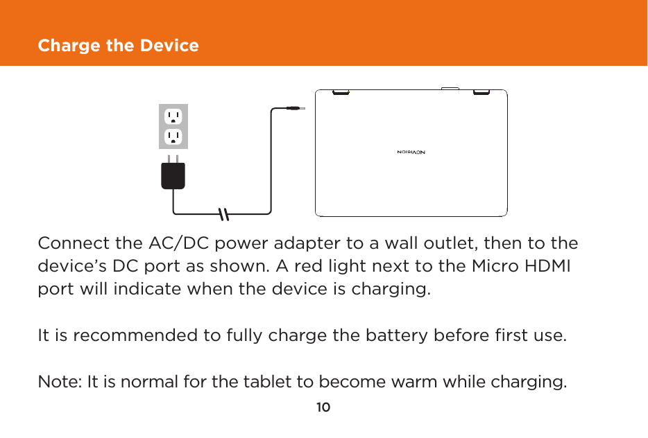 10Charge the DeviceIt is recommended to fully charge the battery before ﬁrst use.  Note: It is normal for the tablet to become warm while charging.Connect the AC/DC power adapter to a wall outlet, then to the device’s DC port as shown. A red light next to the Micro HDMI port will indicate when the device is charging.