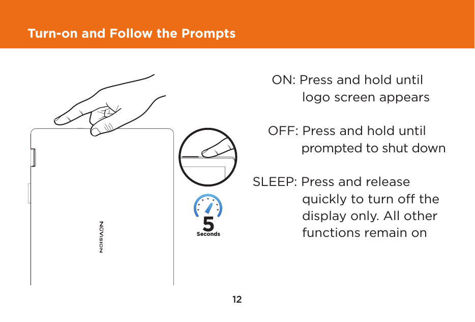 12Turn-on and Follow the Prompts     ON: Press and hold until       logo screen appears    OFF: Press and hold until       prompted to shut downSLEEP: Press and release       quickly to turn off the       display only. All other        functions remain on5Seconds