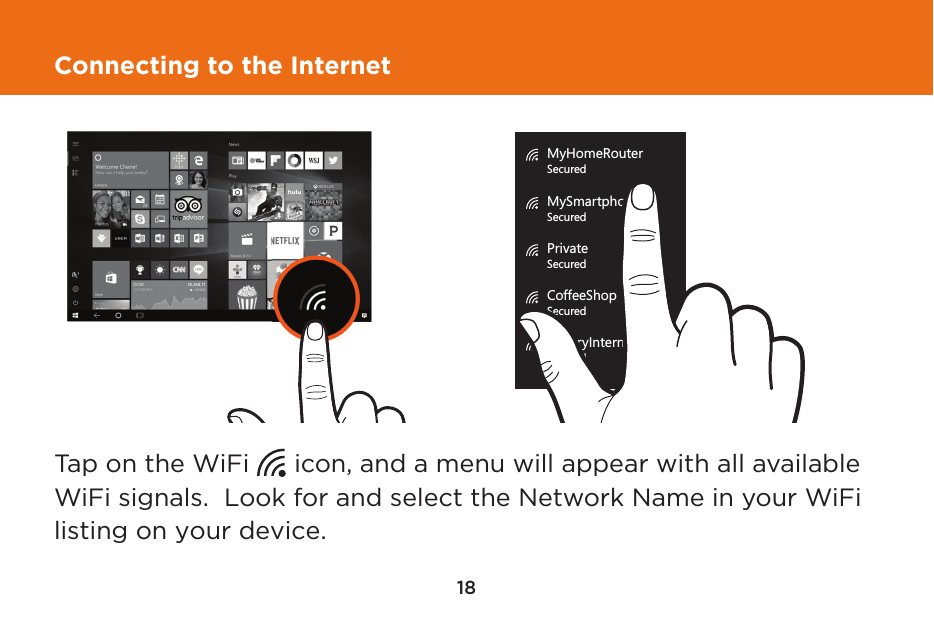 18Connecting to the InternetTap on the WiFi      icon, and a menu will appear with all available WiFi signals.  Look for and select the Network Name in your WiFi listing on your device.MyHomeRouterSecuredMySmartphoneSecuredPrivateSecuredCoffeeShop WiFiSecuredLibraryInternetSecuredMyHomeRouterSecuredMySmartphoneSecuredPrivateSecuredCoffeeShop WiFiSecuredLibraryInternetSecured