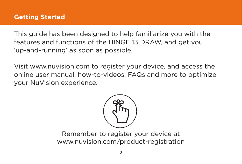 2Getting StartedThis guide has been designed to help familiarize you with the features and functions of the HINGE 13 DRAW, and get you ‘up-and-running’ as soon as possible.  Visit www.nuvision.com to register your device, and access the online user manual, how-to-videos, FAQs and more to optimize your NuVision experience.Remember to register your device atwww.nuvision.com/product-registration