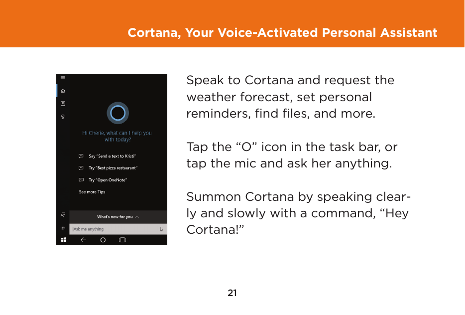 21Cortana, Your Voice-Activated Personal AssistantSpeak to Cortana and request the weather forecast, set personal  reminders, ﬁnd ﬁles, and more.Tap the “O” icon in the task bar, or tap the mic and ask her anything.Summon Cortana by speaking clear-ly and slowly with a command, “Hey Cortana!”