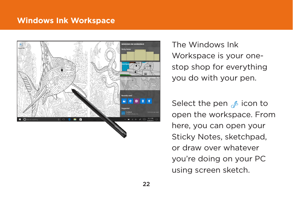 22Windows Ink WorkspaceThe Windows Ink Workspace is your one-stop shop for everything you do with your pen.  Select the pen   icon to open the workspace. From here, you can open your Sticky Notes, sketchpad, or draw over whatever you’re doing on your PC using screen sketch.