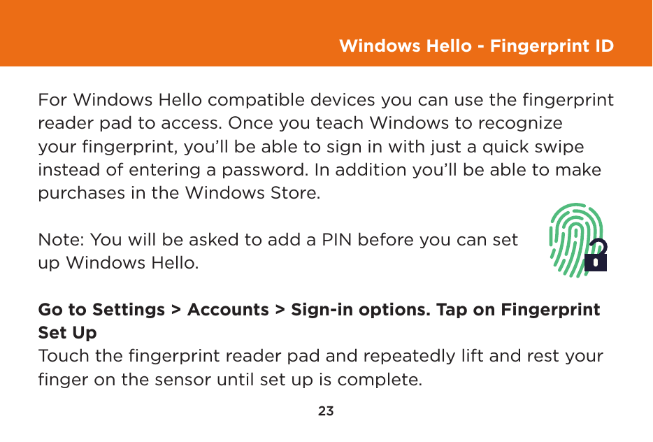 23Windows Hello - Fingerprint IDFor Windows Hello compatible devices you can use the ﬁngerprint reader pad to access. Once you teach Windows to recognize your ﬁngerprint, you’ll be able to sign in with just a quick swipe instead of entering a password. In addition you’ll be able to make purchases in the Windows Store. Note: You will be asked to add a PIN before you can set up Windows Hello.Go to Settings &gt; Accounts &gt; Sign-in options. Tap on Fingerprint Set UpTouch the ﬁngerprint reader pad and repeatedly lift and rest your ﬁnger on the sensor until set up is complete.