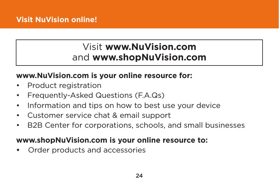 24Visit NuVision online!www.NuVision.com is your online resource for:•  Product registration•  Frequently-Asked Questions (F.A.Qs)•  Information and tips on how to best use your device•  Customer service chat &amp; email support•  B2B Center for corporations, schools, and small businesseswww.shopNuVision.com is your online resource to:•    Order products and accessoriesVisit www.NuVision.comand www.shopNuVision.com