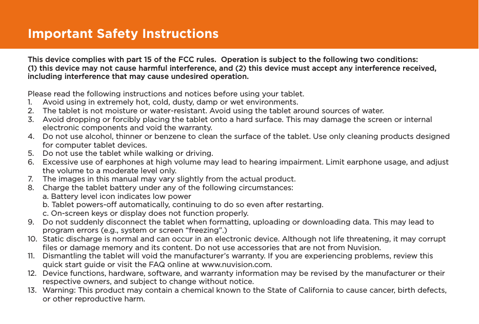 Important Safety InstructionsThis device complies with part 15 of the FCC rules.  Operation is subject to the following two conditions: (1) this device may not cause harmful interference, and (2) this device must accept any interference received, including interference that may cause undesired operation.Please read the following instructions and notices before using your tablet.1.   Avoid using in extremely hot, cold, dusty, damp or wet environments.2.  The tablet is not moisture or water-resistant. Avoid using the tablet around sources of water.3.  Avoid dropping or forcibly placing the tablet onto a hard surface. This may damage the screen or internal electronic components and void the warranty.4.  Do not use alcohol, thinner or benzene to clean the surface of the tablet. Use only cleaning products designed for computer tablet devices.5.  Do not use the tablet while walking or driving.6.  Excessive use of earphones at high volume may lead to hearing impairment. Limit earphone usage, and adjust the volume to a moderate level only.7.  The images in this manual may vary slightly from the actual product.8.  Charge the tablet battery under any of the following circumstances:  a. Battery level icon indicates low power  b. Tablet powers-off automatically, continuing to do so even after restarting.  c. On-screen keys or display does not function properly.9.  Do not suddenly disconnect the tablet when formatting, uploading or downloading data. This may lead to program errors (e.g., system or screen “freezing”.)10.  Static discharge is normal and can occur in an electronic device. Although not life threatening, it may corrupt ﬁles or damage memory and its content. Do not use accessories that are not from Nuvision.11.  Dismantling the tablet will void the manufacturer’s warranty. If you are experiencing problems, review this quick start guide or visit the FAQ online at www.nuvision.com.12.  Device functions, hardware, software, and warranty information may be revised by the manufacturer or their respective owners, and subject to change without notice.13.  Warning: This product may contain a chemical known to the State of California to cause cancer, birth defects, or other reproductive harm.