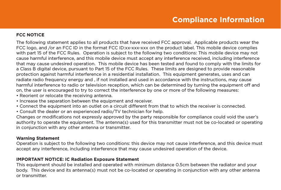 Compliance InformationFCC NOTICEThe following statement applies to all products that have received FCC approval.  Applicable products wear the FCC logo, and /or an FCC ID in the format FCC ID:xx-xxx-xxx on the product label. This mobile device complies with part 15 of the FCC Rules.  Operation is subject to the following two conditions: This mobile device may not cause harmful interference, and this mobile device must accept any interference received, including interference that may cause undesired operation.  This mobile device has been tested and found to comply with the limits for a Class B digital device, pursuant to Part 15 of the FCC Rules.  These limits are designed to provide reasonable protection against harmful interference in a residential installation.  This equipment generates, uses and can radiate radio frequency energy and , if not installed and used in accordance with the instructions, may cause harmful interference to radio or television reception, which can be determined by turning the equipment off and on, the user is encouraged to try to correct the interference by one or more of the following measures:• Reorient or relocate the receiving antenna.• Increase the separation between the equipment and receiver.• Connect the equipment into an outlet on a circuit different from that to which the receiver is connected.• Consult the dealer or an experienced radio/TV technician for help.Changes or modiﬁcations not expressly approved by the party responsible for compliance could void the user’s authority to operate the equipment. The antenna(s) used for this transmitter must not be co-located or operating in conjunction with any other antenna or transmitter.Warning StatementOperation is subject to the following two conditions: this device may not cause interference, and this device must accept any interference, including interference that may cause undesired operation of the device.IMPORTANT NOTICE: IC Radiation Exposure StatementThis equipment should be installed and operated with minimum distance 0.5cm between the radiator and your body.  This device and its antenna(s) must not be co-located or operating in conjunction with any other antenna or transmitter.