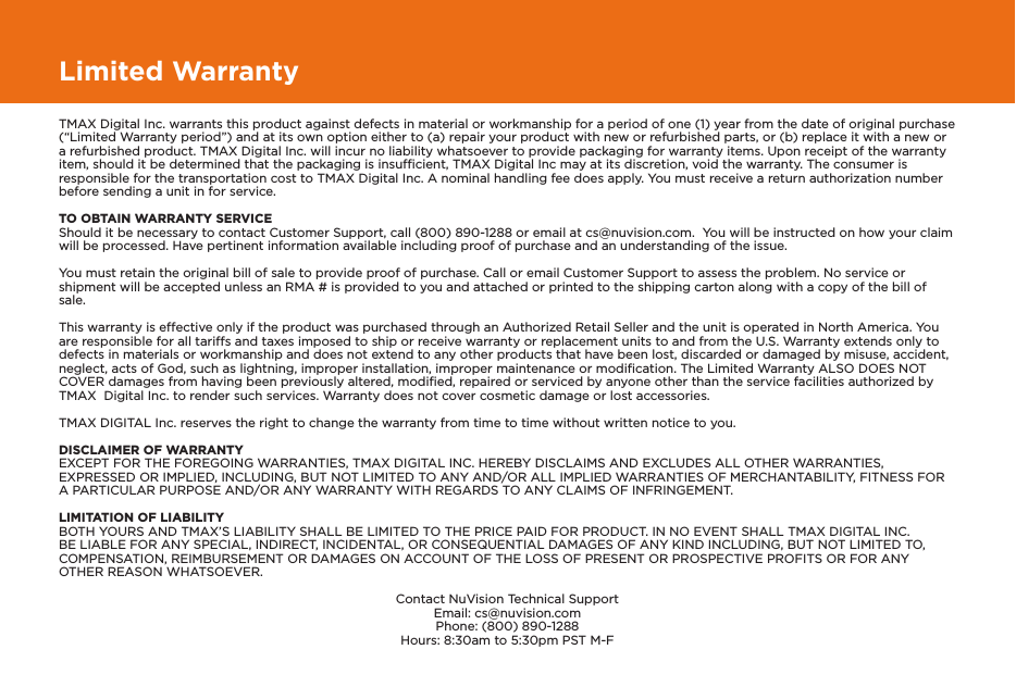 Limited WarrantyTMAX Digital Inc. warrants this product against defects in material or workmanship for a period of one (1) year from the date of original purchase (“Limited Warranty period”) and at its own option either to (a) repair your product with new or refurbished parts, or (b) replace it with a new or a refurbished product. TMAX Digital Inc. will incur no liability whatsoever to provide packaging for warranty items. Upon receipt of the warranty item, should it be determined that the packaging is insufﬁcient, TMAX Digital Inc may at its discretion, void the warranty. The consumer is responsible for the transportation cost to TMAX Digital Inc. A nominal handling fee does apply. You must receive a return authorization number before sending a unit in for service.TO OBTAIN WARRANTY SERVICEShould it be necessary to contact Customer Support, call (800) 890-1288 or email at cs@nuvision.com.  You will be instructed on how your claim will be processed. Have pertinent information available including proof of purchase and an understanding of the issue.You must retain the original bill of sale to provide proof of purchase. Call or email Customer Support to assess the problem. No service or shipment will be accepted unless an RMA # is provided to you and attached or printed to the shipping carton along with a copy of the bill of sale. This warranty is effective only if the product was purchased through an Authorized Retail Seller and the unit is operated in North America. You are responsible for all tariffs and taxes imposed to ship or receive warranty or replacement units to and from the U.S. Warranty extends only to defects in materials or workmanship and does not extend to any other products that have been lost, discarded or damaged by misuse, accident, neglect, acts of God, such as lightning, improper installation, improper maintenance or modiﬁcation. The Limited Warranty ALSO DOES NOT COVER damages from having been previously altered, modiﬁed, repaired or serviced by anyone other than the service facilities authorized by TMAX  Digital Inc. to render such services. Warranty does not cover cosmetic damage or lost accessories.TMAX DIGITAL Inc. reserves the right to change the warranty from time to time without written notice to you.DISCLAIMER OF WARRANTYEXCEPT FOR THE FOREGOING WARRANTIES, TMAX DIGITAL INC. HEREBY DISCLAIMS AND EXCLUDES ALL OTHER WARRANTIES, EXPRESSED OR IMPLIED, INCLUDING, BUT NOT LIMITED TO ANY AND/OR ALL IMPLIED WARRANTIES OF MERCHANTABILITY, FITNESS FOR A PARTICULAR PURPOSE AND/OR ANY WARRANTY WITH REGARDS TO ANY CLAIMS OF INFRINGEMENT. LIMITATION OF LIABILITYBOTH YOURS AND TMAX’S LIABILITY SHALL BE LIMITED TO THE PRICE PAID FOR PRODUCT. IN NO EVENT SHALL TMAX DIGITAL INC. BE LIABLE FOR ANY SPECIAL, INDIRECT, INCIDENTAL, OR CONSEQUENTIAL DAMAGES OF ANY KIND INCLUDING, BUT NOT LIMITED TO, COMPENSATION, REIMBURSEMENT OR DAMAGES ON ACCOUNT OF THE LOSS OF PRESENT OR PROSPECTIVE PROFITS OR FOR ANY OTHER REASON WHATSOEVER.Contact NuVision Technical SupportEmail: cs@nuvision.comPhone: (800) 890-1288 Hours: 8:30am to 5:30pm PST M-F