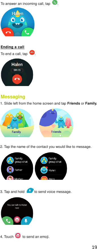  19  To answer an incoming call, tap  .  Ending a call To end a call, tap  .  Messaging   1. Slide left from the home screen and tap Friends or Family.      2. Tap the name of the contact you would like to message.  3. Tap and hold  to send voice message.    4. Touch    to send an emoji. 