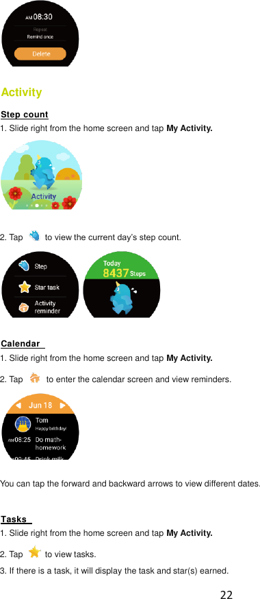  22   Activity   Step count 1. Slide right from the home screen and tap My Activity.    2. Tap   to view the current day’s step count.  Calendar   1. Slide right from the home screen and tap My Activity.   2. Tap   to enter the calendar screen and view reminders.    You can tap the forward and backward arrows to view different dates.  Tasks   1. Slide right from the home screen and tap My Activity.   2. Tap   to view tasks.   3. If there is a task, it will display the task and star(s) earned. 
