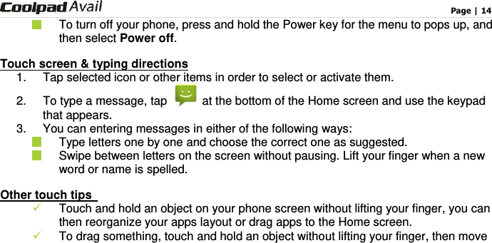                                                                                    Page | 14    To turn off your phone, press and hold the Power key for the menu to pops up, and then select Power off. Touch screen &amp; typing directions 1.  Tap selected icon or other items in order to select or activate them.     2. To type a message, tap    at the bottom of the Home screen and use the keypad that appears. 3.  You can entering messages in either of the following ways:   Type letters one by one and choose the correct one as suggested.   Swipe between letters on the screen without pausing. Lift your finger when a new word or name is spelled.   Other touch tips    Touch and hold an object on your phone screen without lifting your finger, you can then reorganize your apps layout or drag apps to the Home screen.  To drag something, touch and hold an object without lifting your finger, then move 