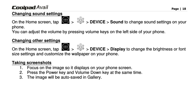                                                                                    Page | 18  Changing sound settings On the Home screen, tap    &gt;    &gt; DEVICE &gt; Sound to change sound settings on your phone. You can adjust the volume by pressing volume keys on the left side of your phone. Changing other settings On the Home screen, tap    &gt;   &gt; DEVICE &gt; Display to change the brightness or font size settings and customize the wallpaper on your phone. Taking screenshots 1.  Focus on the image so it displays on your phone screen. 2.  Press the Power key and Volume Down key at the same time.   3.  The image will be auto-saved in Gallery.     