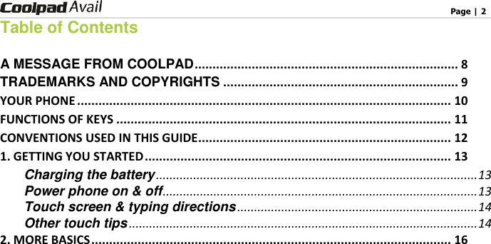                                                                                    Page | 2   Table of Contents  A MESSAGE FROM COOLPAD .......................................................................... 8 TRADEMARKS AND COPYRIGHTS .................................................................. 9 YOUR PHONE ......................................................................................................... 10 FUNCTIONS OF KEYS .............................................................................................. 11 CONVENTIONS USED IN THIS GUIDE ....................................................................... 12 1. GETTING YOU STARTED ...................................................................................... 13 Charging the battery ............................................................................................... 13 Power phone on &amp; off ............................................................................................. 13 Touch screen &amp; typing directions ....................................................................... 14 Other touch tips ....................................................................................................... 14 2. MORE BASICS ..................................................................................................... 16 