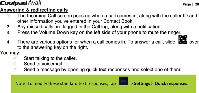                                                                                    Page | 20  Answering &amp; redirecting calls 1.  The Incoming Call screen pops up when a call comes in, along with the caller ID and other information you’ve entered in your Contact Book. 2.  Any missed calls are logged in the Call log, along with a notification. 3.  Press the Volume Down key on the left side of your phone to mute the ringer. 4.  There are various options for when a call comes in. To answer a call, slide    over to the answering key on the right.   You may:    Start talking to the caller.  Send to voicemail.  Send a message by opening quick text responses and select one of them.    Note: To modify these standard text responses, tap   &gt; Settings &gt; Quick responses. 