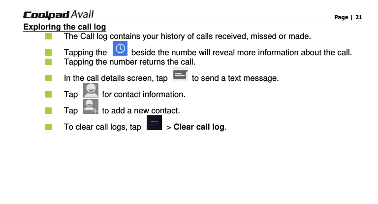                                                                                    Page | 21  Exploring the call log   The Call log contains your history of calls received, missed or made.       Tapping the    beside the numbe will reveal more information about the call.       Tapping the number returns the call.  In the call details screen, tap    to send a text message.   Tap    for contact information.     Tap   to add a new contact.   To clear call logs, tap  &gt; Clear call log.   