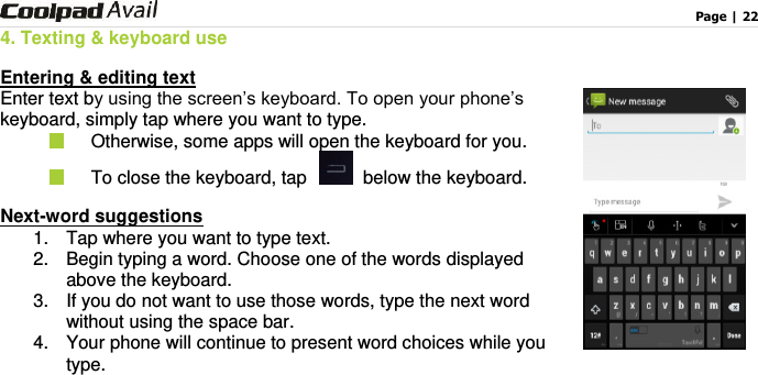                                                                                    Page | 22  4. Texting &amp; keyboard use Entering &amp; editing text Enter text by using the screen’s keyboard. To open your phone’s keyboard, simply tap where you want to type.   Otherwise, some apps will open the keyboard for you.     To close the keyboard, tap    below the keyboard. Next-word suggestions 1.  Tap where you want to type text. 2.  Begin typing a word. Choose one of the words displayed above the keyboard.   3.  If you do not want to use those words, type the next word without using the space bar. 4.  Your phone will continue to present word choices while you type. 