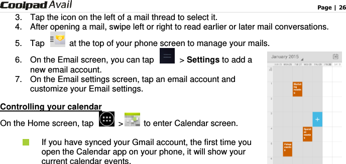                                                                                    Page | 26  3.  Tap the icon on the left of a mail thread to select it.   4.  After opening a mail, swipe left or right to read earlier or later mail conversations. 5.  Tap    at the top of your phone screen to manage your mails.   6.  On the Email screen, you can tap    &gt; Settings to add a new email account.   7.  On the Email settings screen, tap an email account and customize your Email settings.   Controlling your calendar On the Home screen, tap    &gt;   to enter Calendar screen.    If you have synced your Gmail account, the first time you open the Calendar app on your phone, it will show your current calendar events.  