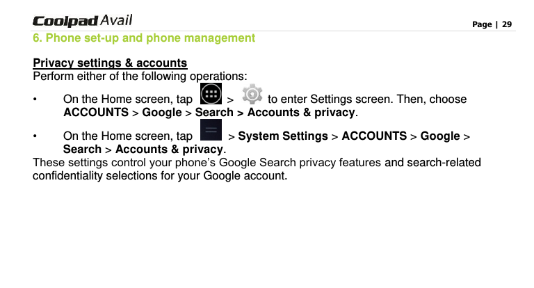                                                                                    Page | 29  6. Phone set-up and phone management Privacy settings &amp; accounts Perform either of the following operations: •  On the Home screen, tap    &gt;   to enter Settings screen. Then, choose ACCOUNTS &gt; Google &gt; Search &gt; Accounts &amp; privacy. •  On the Home screen, tap    &gt; System Settings &gt; ACCOUNTS &gt; Google &gt;   Search &gt; Accounts &amp; privacy. These settings control your phone’s Google Search privacy features and search-related confidentiality selections for your Google account.       