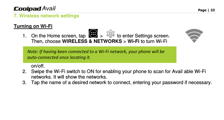                                                                                    Page | 33  7. Wireless network settings Turning on Wi-Fi 1.  On the Home screen, tap   &gt;   to enter Settings screen. Then, choose WIRELESS &amp; NETWORKS &gt; Wi-Fi to turn Wi-Fi on/off.   2.  Swipe the Wi-Fi switch to ON for enabling your phone to scan for Avail able Wi-Fi networks. It will show the networks.   3.  Tap the name of a desired network to connect, entering your password if necessary.    Note: If having been connected to a Wi-Fi network, your phone will be auto-connected once locating it. 