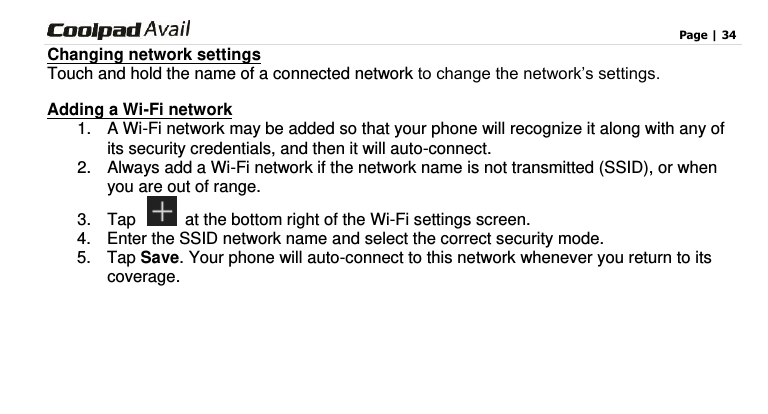                                                                                    Page | 34  Changing network settings Touch and hold the name of a connected network to change the network’s settings. Adding a Wi-Fi network 1.  A Wi-Fi network may be added so that your phone will recognize it along with any of its security credentials, and then it will auto-connect.   2.  Always add a Wi-Fi network if the network name is not transmitted (SSID), or when you are out of range. 3.  Tap    at the bottom right of the Wi-Fi settings screen. 4.  Enter the SSID network name and select the correct security mode. 5.  Tap Save. Your phone will auto-connect to this network whenever you return to its coverage.      
